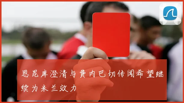 恩昆库澄清与费内巴切传闻希望继续为米兰效力