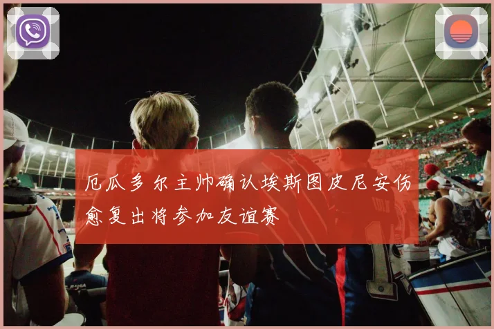 厄瓜多尔主帅确认埃斯图皮尼安伤愈复出将参加友谊赛