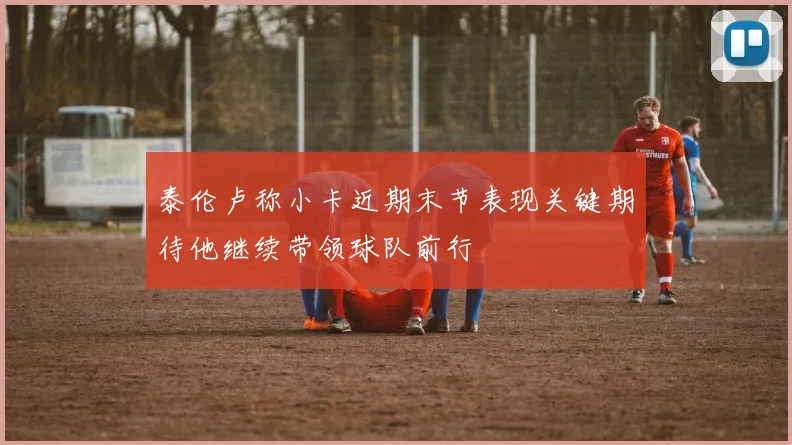 泰伦卢称小卡近期末节表现关键期待他继续带领球队前行