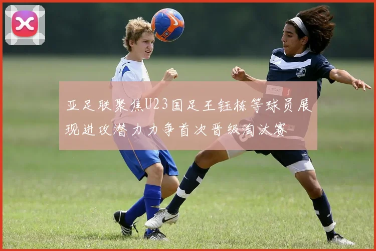 亚足联聚焦U23国足王钰栋等球员展现进攻潜力力争首次晋级淘汰赛