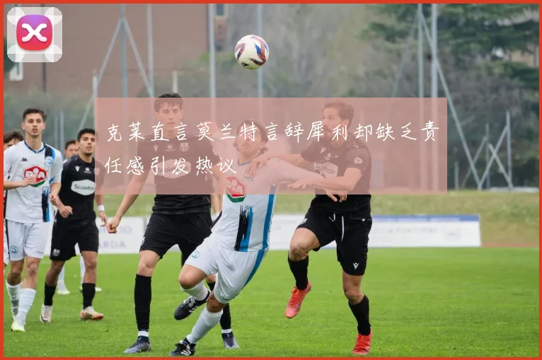 克莱直言莫兰特言辞犀利却缺乏责任感引发热议