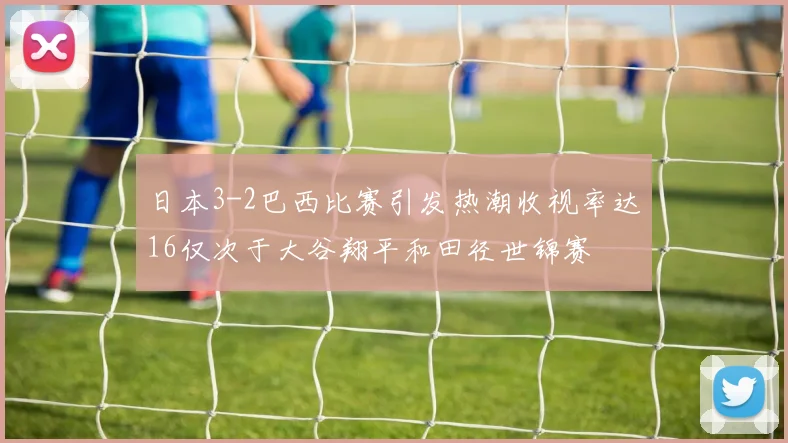 日本3-2巴西比赛引发热潮收视率达16仅次于大谷翔平和田径世锦赛