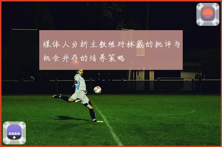 媒体人分析主教练对林葳的批评与机会并存的培养策略
