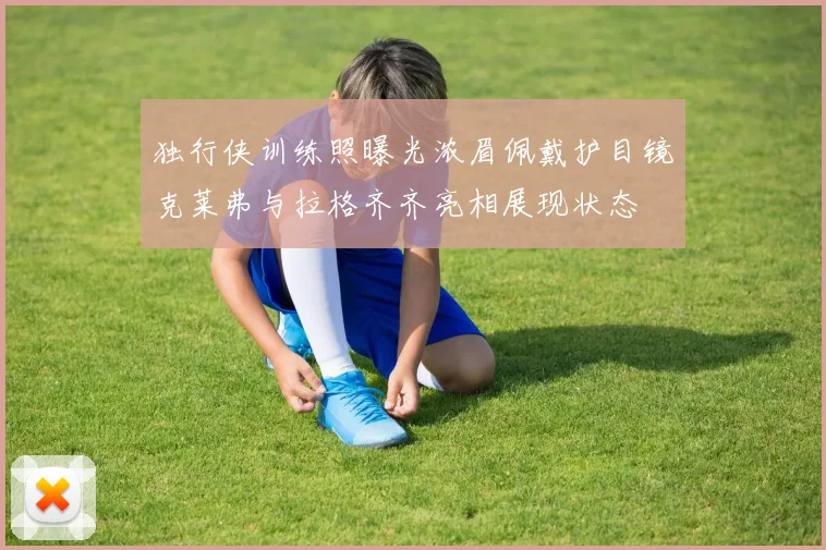 独行侠训练照曝光浓眉佩戴护目镜克莱弗与拉格齐齐亮相展现状态