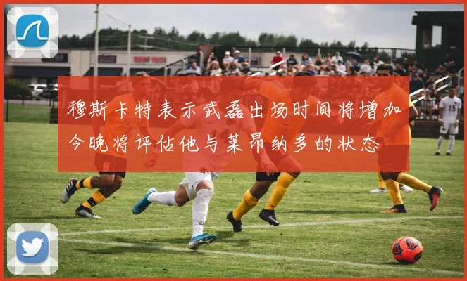 穆斯卡特表示武磊出场时间将增加今晚将评估他与莱昂纳多的状态