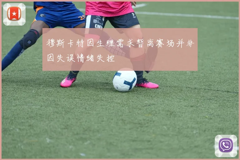 穆斯卡特因生理需求暂离赛场并非因失误情绪失控