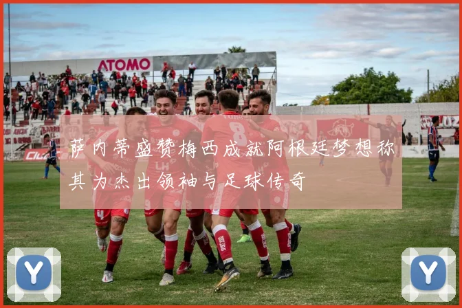 萨内蒂盛赞梅西成就阿根廷梦想称其为杰出领袖与足球传奇