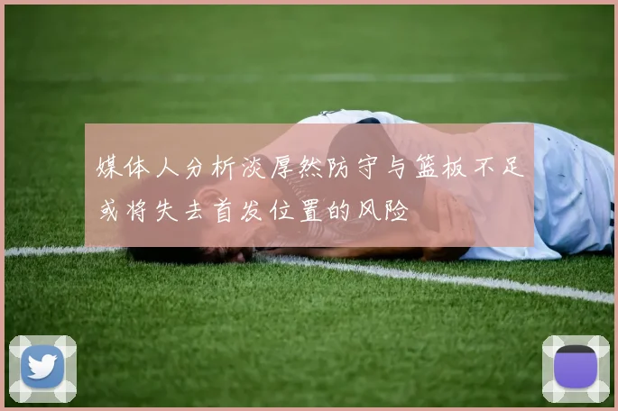 媒体人分析淡厚然防守与篮板不足或将失去首发位置的风险