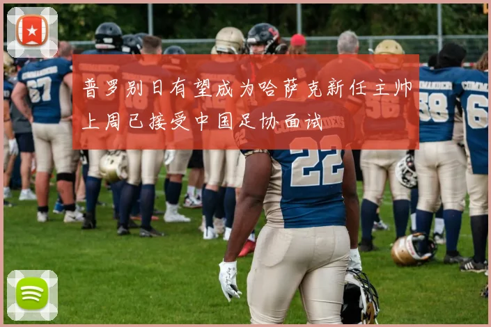 普罗别日有望成为哈萨克新任主帅上周已接受中国足协面试