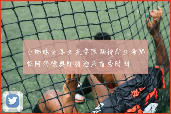 小蜘蛛分享女友孕照期待新生命降临阿玛德奥即将迎来首秀时刻