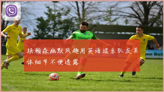 杨瀚森幽默风趣用英语逗乐队友具体细节不便透露