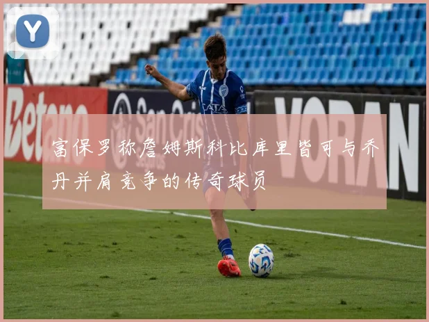 富保罗称詹姆斯科比库里皆可与乔丹并肩竞争的传奇球员