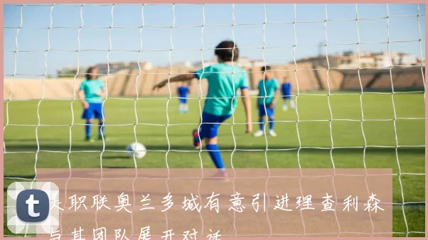 美职联奥兰多城有意引进理查利森与其团队展开对话