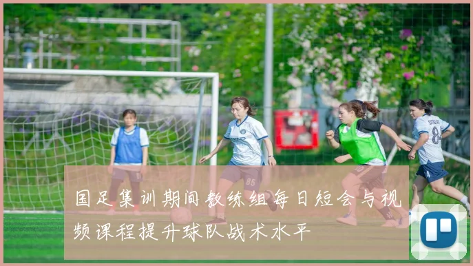 国足集训期间教练组每日短会与视频课程提升球队战术水平