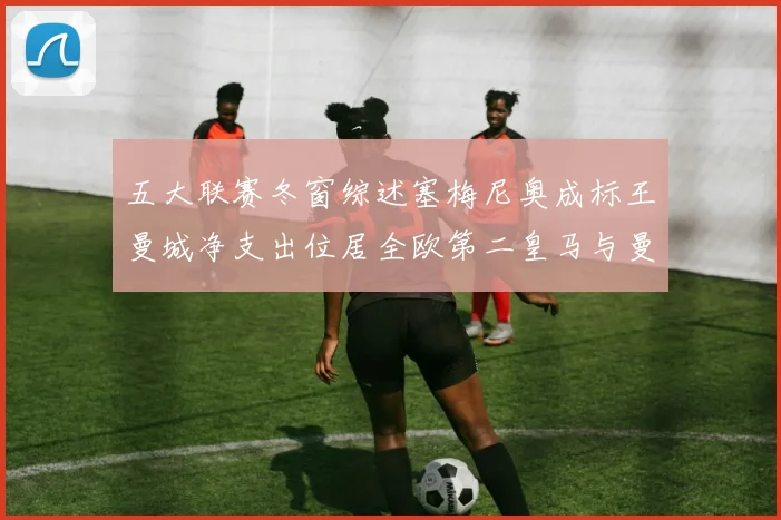 五大联赛冬窗综述塞梅尼奥成标王曼城净支出位居全欧第二皇马与曼联均未投入